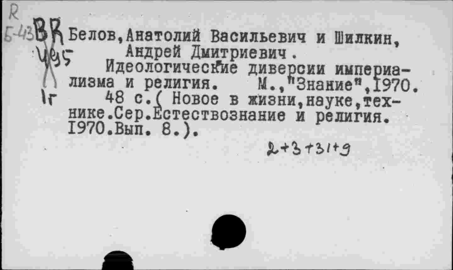 ﻿Белов,Анатолий Васильевич и Шилкин, Андрей Дмитриевич.
’ Идеологические диверсии империализма и религия. М.,"Знание",1970
48 с.( Новое в жизни,науке,технике.Сер.Естествознание и религия. 1970.Вып. 8.).